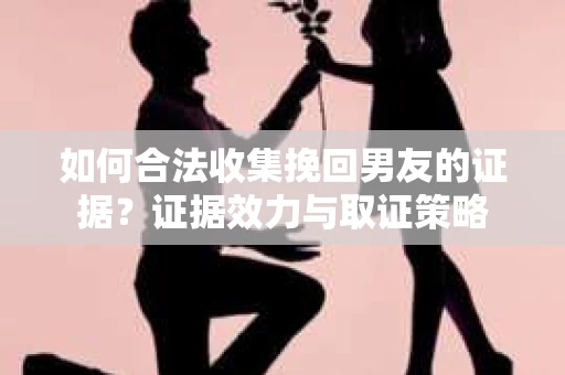 如何合法收集挽回男友的证据？证据效力与取证策略
