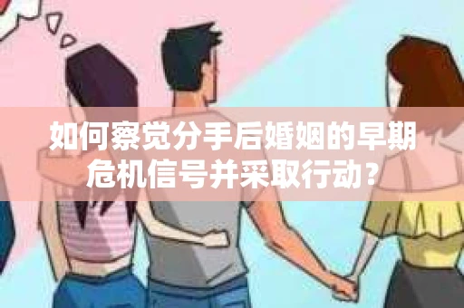 如何察觉分手后婚姻的早期危机信号并采取行动？