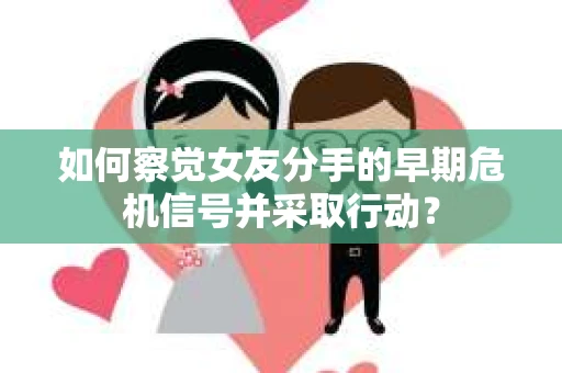 如何察觉女友分手的早期危机信号并采取行动？