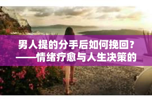 男人提的分手后如何挽回?——情绪疗愈与人生决策的干货指南 男人提的分手后如何挽回?——情绪疗愈与人生决策的干货指南