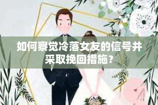如何察觉冷落女友的信号并采取挽回措施？