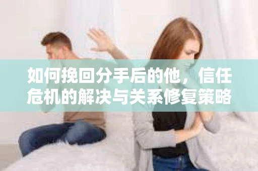 如何挽回分手后的他，信任危机的解决与关系修复策略