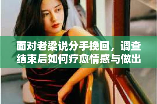 面对老梁说分手挽回，调查结束后如何疗愈情感与做出人生决策？