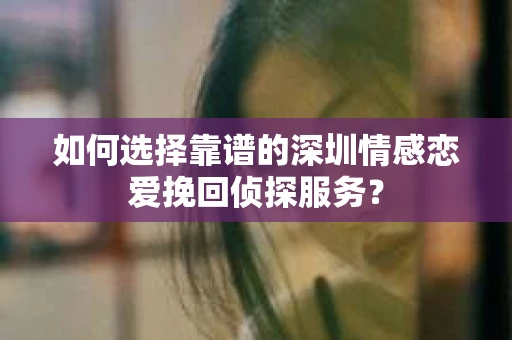 如何选择靠谱的深圳情感恋爱挽回侦探服务？