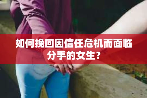 如何挽回因信任危机而面临分手的女生？