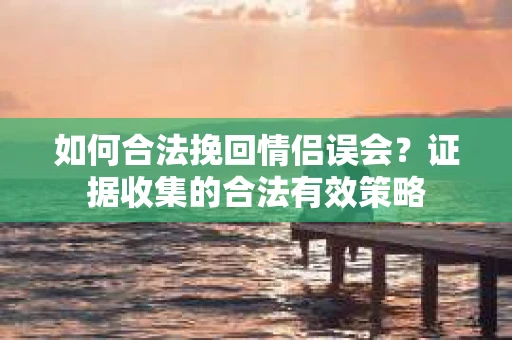如何合法挽回情侣误会？证据收集的合法有效策略