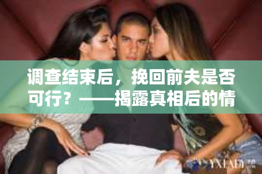 调查结束后，挽回前夫是否可行？——揭露真相后的情感疗愈与人生决策