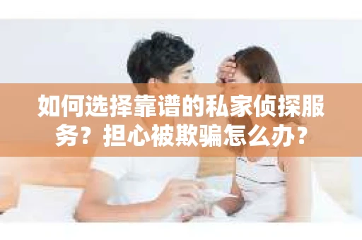 如何选择靠谱的私家侦探服务？担心被欺骗怎么办？