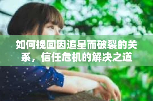 如何挽回因追星而破裂的关系，信任危机的解决之道