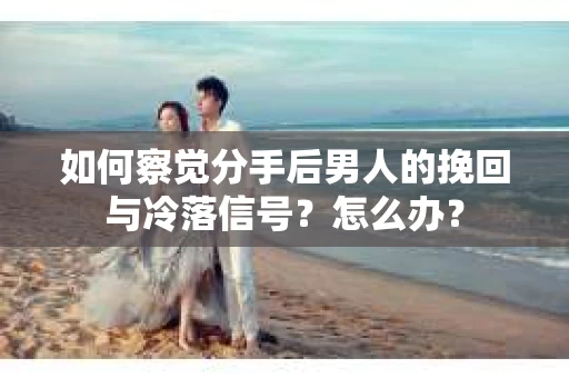 如何察觉分手后男人的挽回与冷落信号？怎么办？