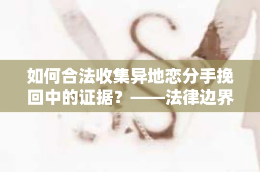 如何合法收集异地恋分手挽回中的证据？——法律边界内的取证策略