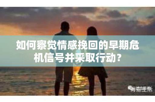 如何察觉情感挽回的早期危机信号并采取行动？