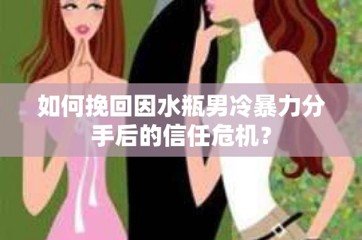 如何挽回因水瓶男冷暴力分手后的信任危机？