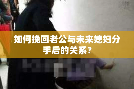 如何挽回老公与未来媳妇分手后的关系？