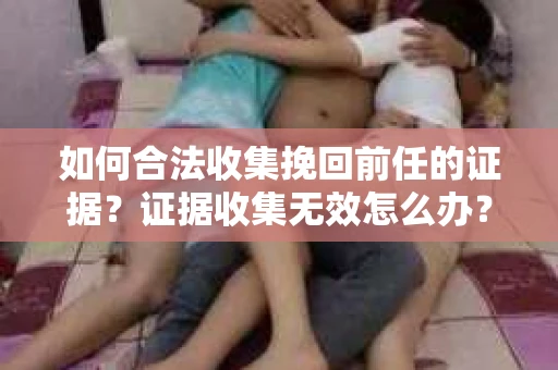 如何合法收集挽回前任的证据?证据收集无效怎么办? 如何合法收集挽回前任的证据?证据收集无效怎么办?
