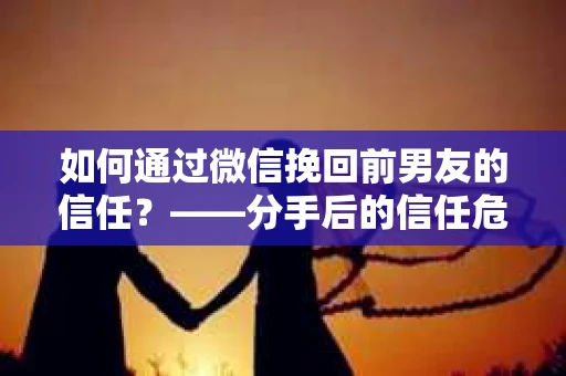 如何通过微信挽回前男友的信任？——分手后的信任危机解决方案