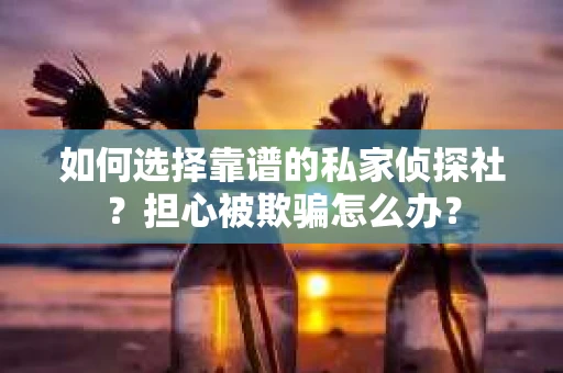如何选择靠谱的私家侦探社？担心被欺骗怎么办？