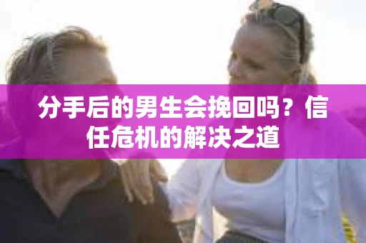分手后的男生会挽回吗？信任危机的解决之道