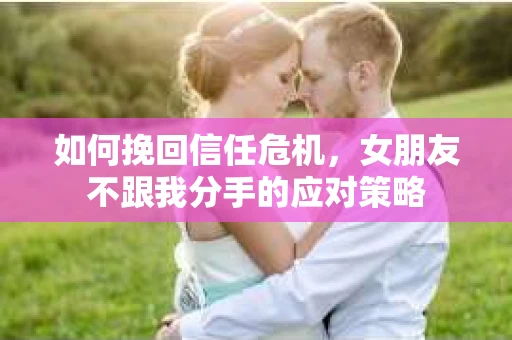如何挽回信任危机，女朋友不跟我分手的应对策略