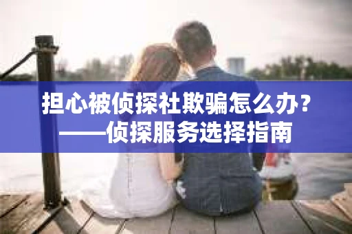 担心被侦探社欺骗怎么办？——侦探服务选择指南